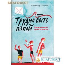 Трудно быть папой. Невыдуманные уроки отцовства. Александр Ткаченко